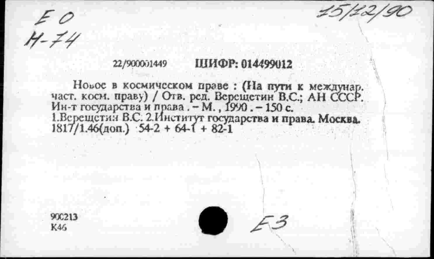 ﻿22/9000)1449 ШИФР: 014499012
Ноиос в космическом праве : (На пути к мех част. косм. праву) / Отв. ред. Всосщетин В.С.; АН Ин-т государства и права . - М., 1990. -150 с. ГВсрещстия В.С. 2.Институт государства и права. М 1817/1.46(доп.) 54-2 + 64-1 + 82-1
90С213 К46